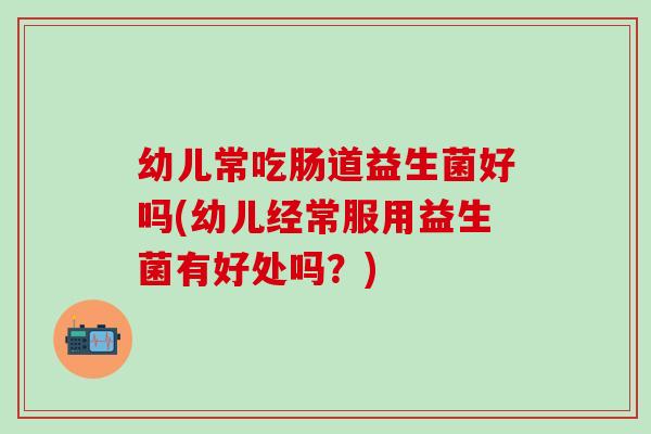 幼儿常吃肠道益生菌好吗(幼儿经常服用益生菌有好处吗？)