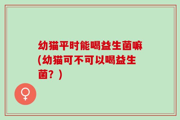 幼猫平时能喝益生菌嘛(幼猫可不可以喝益生菌？)