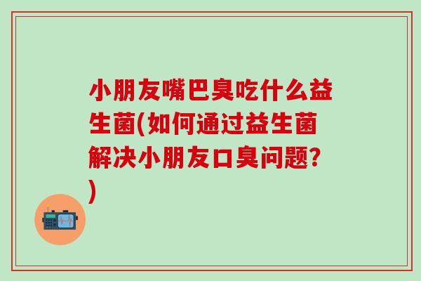 小朋友嘴巴臭吃什么益生菌(如何通过益生菌解决小朋友问题?) 小朋友嘴巴臭吃什么益生菌(如何通过益生菌解决小朋友问题?)