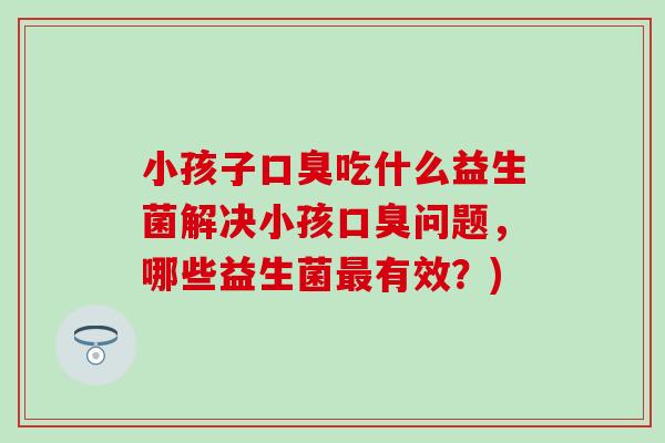 小孩子口臭吃什么益生菌解决小孩口臭问题，哪些益生菌最有效？)