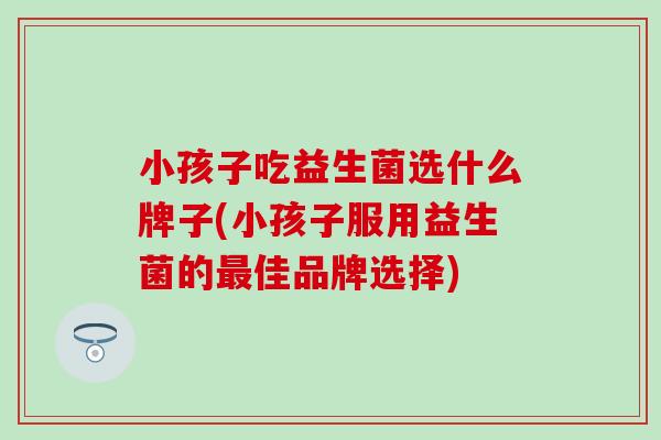 小孩子吃益生菌选什么牌子(小孩子服用益生菌的佳品牌选择) 小孩子吃益生菌选什么牌子(小孩子服用益生菌的佳品牌选择)