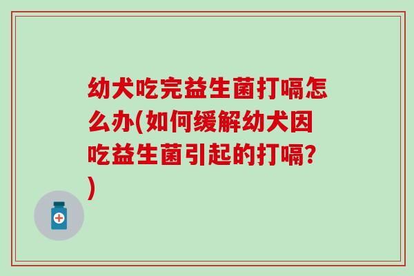 幼犬吃完益生菌打嗝怎么办(如何缓解幼犬因吃益生菌引起的打嗝？)