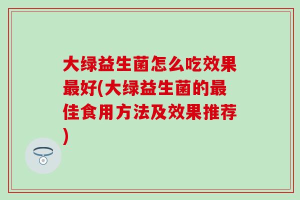大绿益生菌怎么吃效果最好(大绿益生菌的最佳食用方法及效果推荐)