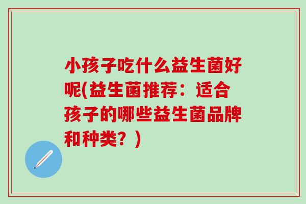 小孩子吃什么益生菌好呢(益生菌推荐：适合孩子的哪些益生菌品牌和种类？)