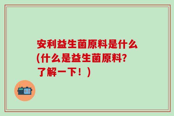安利益生菌原料是什么(什么是益生菌原料？了解一下！)