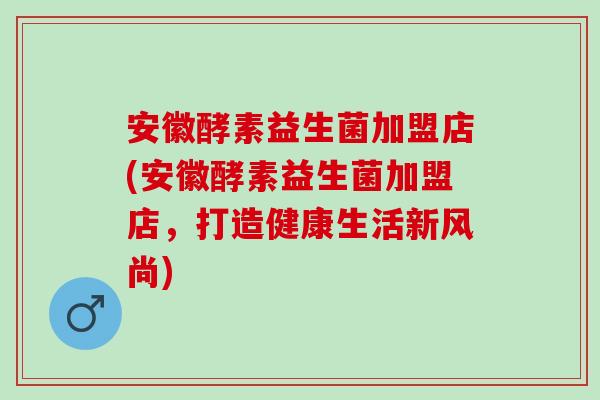 安徽酵素益生菌加盟店(安徽酵素益生菌加盟店，打造健康生活新风尚)