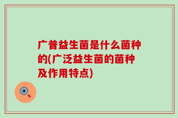 广普益生菌是什么菌种的(广泛益生菌的菌种及作用特点)