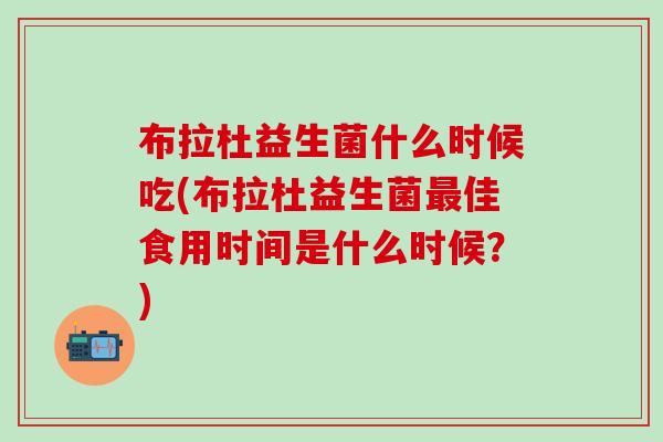 布拉杜益生菌什么时候吃(布拉杜益生菌最佳食用时间是什么时候？)