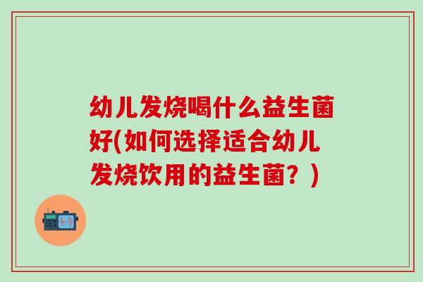 幼儿发烧喝什么益生菌好(如何选择适合幼儿发烧饮用的益生菌？)