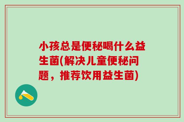 小孩总是便秘喝什么益生菌(解决儿童便秘问题，推荐饮用益生菌)