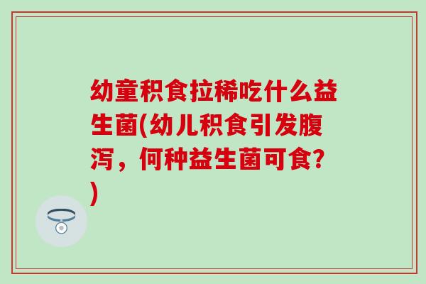 幼童积食拉稀吃什么益生菌(幼儿积食引发腹泻，何种益生菌可食？)