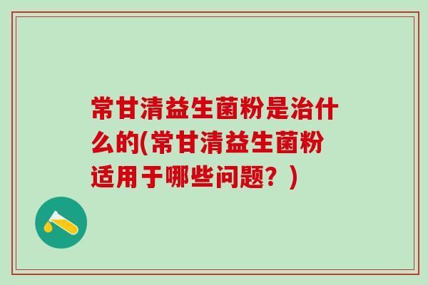 常甘清益生菌粉是治什么的(常甘清益生菌粉适用于哪些问题？)