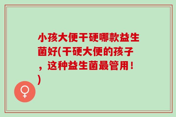 小孩大便干硬哪款益生菌好(干硬大便的孩子,这种益生菌管用!) 小孩大便干硬哪款益生菌好(干硬大便的孩子,这种益生菌管用!)