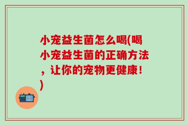 小宠益生菌怎么喝(喝小宠益生菌的正确方法，让你的宠物更健康！)