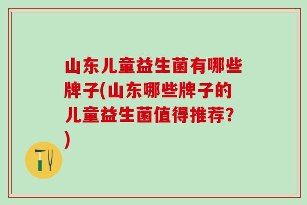 山东儿童益生菌有哪些牌子(山东哪些牌子的儿童益生菌值得推荐？)