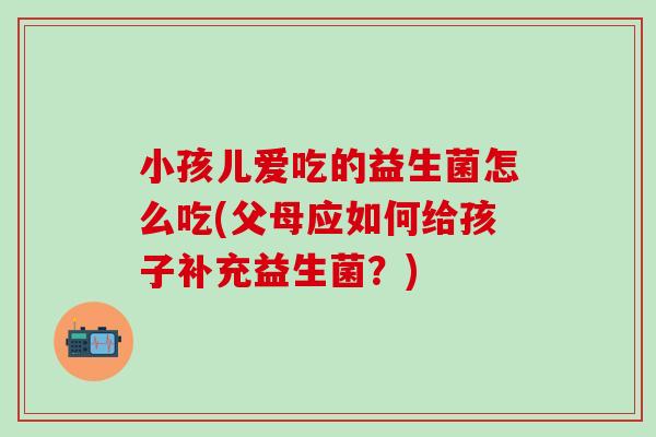 小孩儿爱吃的益生菌怎么吃(父母应如何给孩子补充益生菌？)