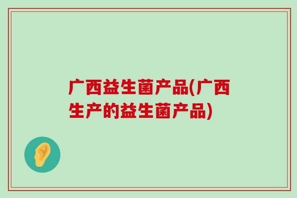 广西益生菌产品(广西生产的益生菌产品)