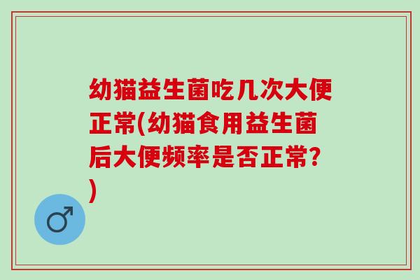 幼猫益生菌吃几次大便正常(幼猫食用益生菌后大便频率是否正常？)