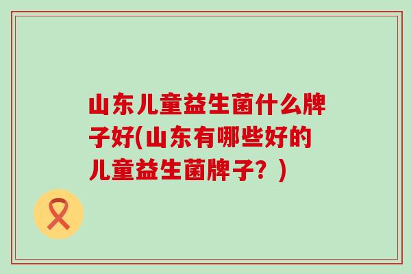 山东儿童益生菌什么牌子好(山东有哪些好的儿童益生菌牌子？)