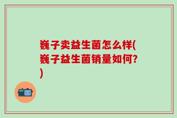 巍子卖益生菌怎么样(巍子益生菌销量如何？)