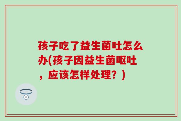孩子吃了益生菌吐怎么办(孩子因益生菌呕吐，应该怎样处理？)
