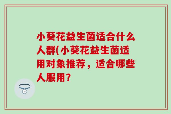 小葵花益生菌适合什么人群(小葵花益生菌适用对象推荐，适合哪些人服用？