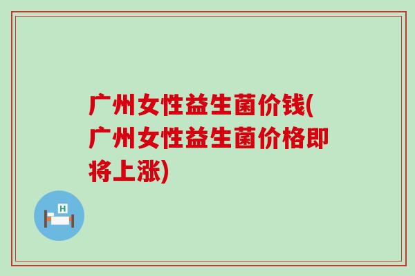 广州女性益生菌价钱(广州女性益生菌价格即将上涨)