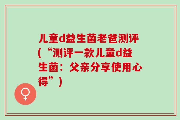 儿童d益生菌老爸测评(“测评一款儿童d益生菌:父亲分享使用心得”) 儿童d益生菌老爸测评(“测评一款儿童d益生菌:父亲分享使用心得”)