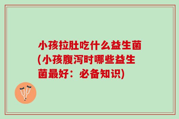 小孩拉肚吃什么益生菌(小孩腹泻时哪些益生菌最好：必备知识)
