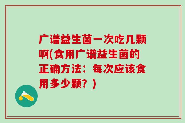 广谱益生菌一次吃几颗啊(食用广谱益生菌的正确方法:每次应该食用多少颗?) 广谱益生菌一次吃几颗啊(食用广谱益生菌的正确方法:每次应该食用多少颗?)