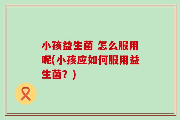小孩益生菌 怎么服用呢(小孩应如何服用益生菌？)