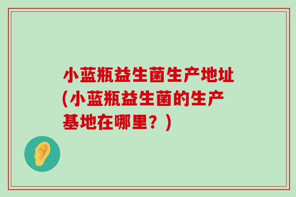 小蓝瓶益生菌生产地址(小蓝瓶益生菌的生产基地在哪里?) 小蓝瓶益生菌生产地址(小蓝瓶益生菌的生产基地在哪里?)