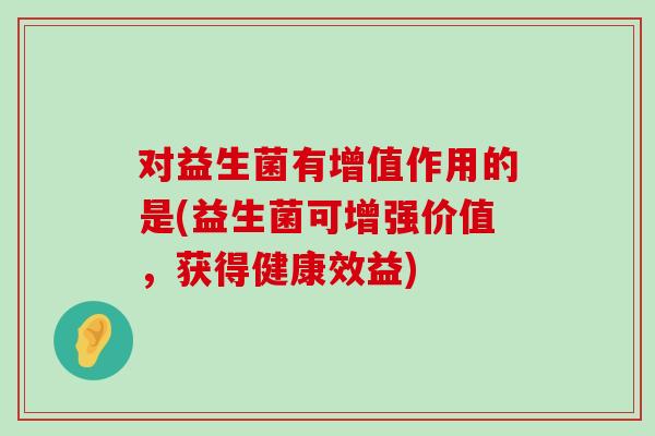 对益生菌有增值作用的是(益生菌可增强价值，获得健康效益)