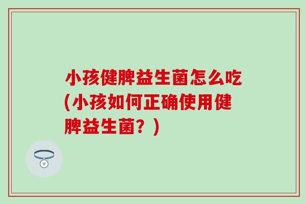 小孩健脾益生菌怎么吃(小孩如何正确使用健脾益生菌？)