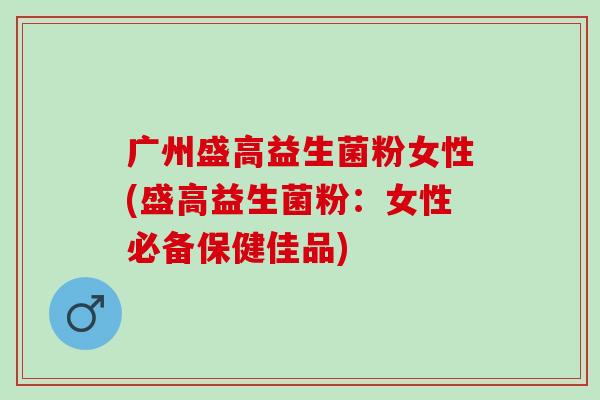 广州盛高益生菌粉女性(盛高益生菌粉:女性必备保健佳品) 广州盛高益生菌粉女性(盛高益生菌粉:女性必备保健佳品)