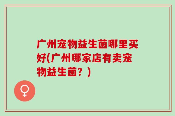 广州宠物益生菌哪里买好(广州哪家店有卖宠物益生菌？)