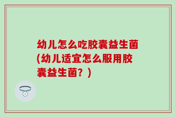 幼儿怎么吃胶囊益生菌(幼儿适宜怎么服用胶囊益生菌？)