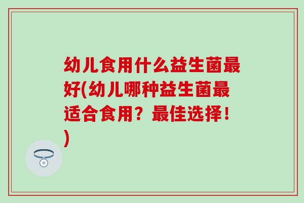 幼儿食用什么益生菌好(幼儿哪种益生菌适合食用?佳选择!) 幼儿食用什么益生菌好(幼儿哪种益生菌适合食用?佳选择!)