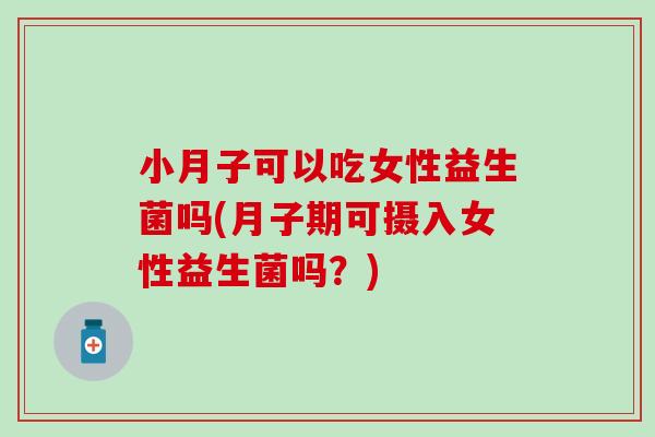 小月子可以吃女性益生菌吗(月子期可摄入女性益生菌吗?) 小月子可以吃女性益生菌吗(月子期可摄入女性益生菌吗?)