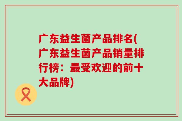 广东益生菌产品排名(广东益生菌产品销量排行榜：最受欢迎的前十大品牌)