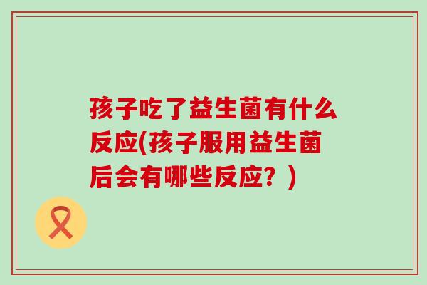 孩子吃了益生菌有什么反应(孩子服用益生菌后会有哪些反应？)