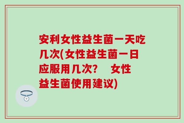 安利女性益生菌一天吃几次(女性益生菌一日应服用几次？  女性益生菌使用建议)