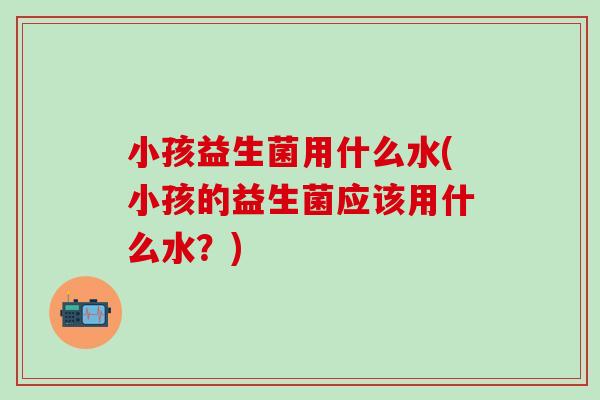 小孩益生菌用什么水(小孩的益生菌应该用什么水？)