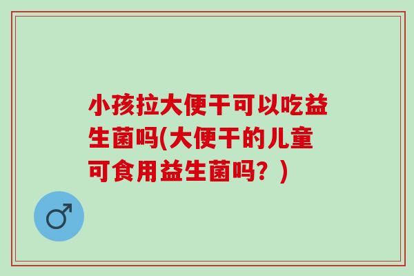 小孩拉大便干可以吃益生菌吗(大便干的儿童可食用益生菌吗?) 小孩拉大便干可以吃益生菌吗(大便干的儿童可食用益生菌吗?)