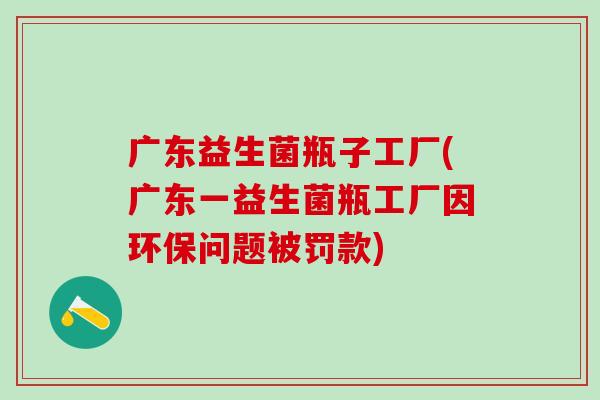 广东益生菌瓶子工厂(广东一益生菌瓶工厂因环保问题被罚款)