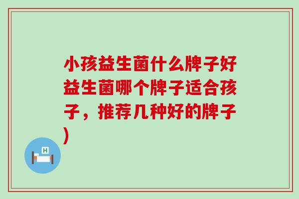 小孩益生菌什么牌子好益生菌哪个牌子适合孩子,推荐几种好的牌子) 小孩益生菌什么牌子好益生菌哪个牌子适合孩子,推荐几种好的牌子)