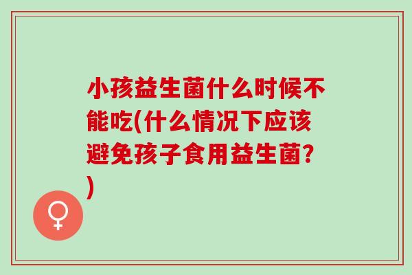 小孩益生菌什么时候不能吃(什么情况下应该避免孩子食用益生菌？)