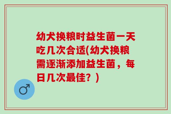 幼犬换粮时益生菌一天吃几次合适(幼犬换粮需逐渐添加益生菌，每日几次最佳？)