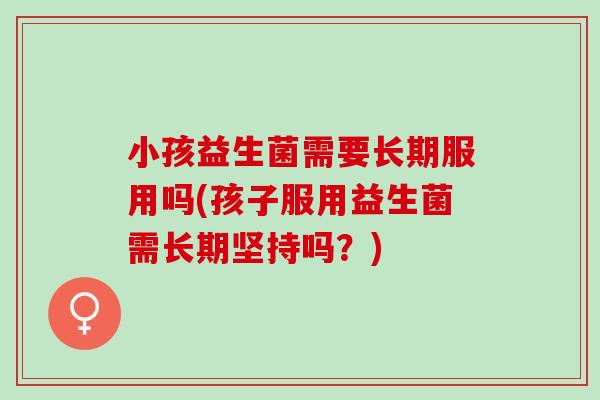 小孩益生菌需要长期服用吗(孩子服用益生菌需长期坚持吗?) 小孩益生菌需要长期服用吗(孩子服用益生菌需长期坚持吗?)