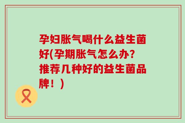孕妇胀气喝什么益生菌好(孕期胀气怎么办？推荐几种好的益生菌品牌！)